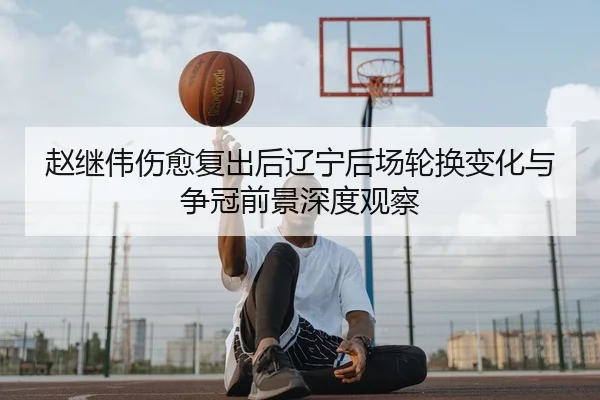 赵继伟伤愈复出后辽宁后场轮换变化与争冠前景深度观察