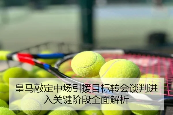 皇马敲定中场引援目标转会谈判进入关键阶段全面解析
