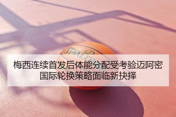 梅西连续首发后体能分配受考验迈阿密国际轮换策略面临新抉择