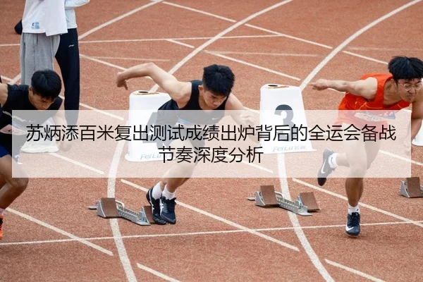 苏炳添百米复出测试成绩出炉背后的全运会备战节奏深度分析