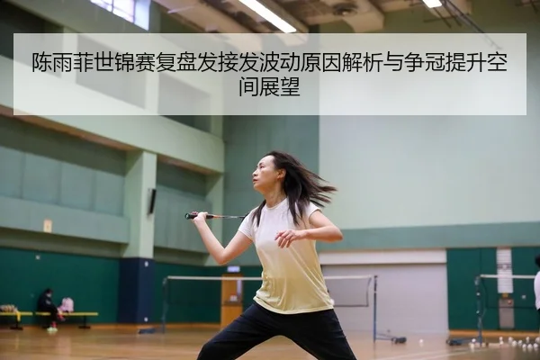 陈雨菲世锦赛复盘发接发波动原因解析与争冠提升空间展望