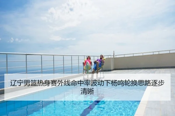 辽宁男篮热身赛外线命中率波动下杨鸣轮换思路逐步清晰
