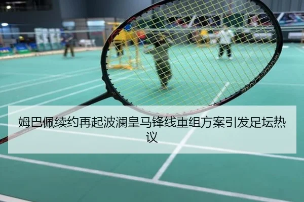 姆巴佩续约再起波澜皇马锋线重组方案引发足坛热议