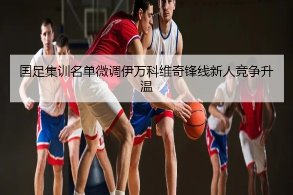 国足集训名单微调伊万科维奇锋线新人竞争升温