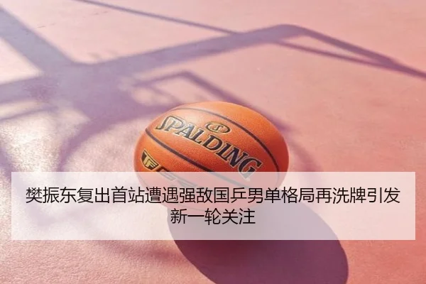 樊振东复出首站遭遇强敌国乒男单格局再洗牌引发新一轮关注